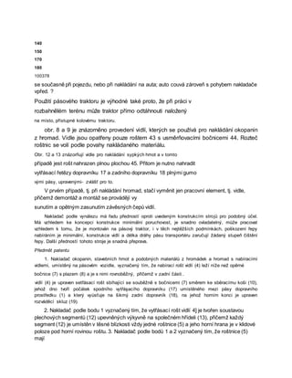 140
150
170
180
100378
se současně při pojezdu, nebo při nakládání na auta; auto couvá zároveň s pohybem nakladače
vpřed. ?
Použití pásového traktoru je výhodné také proto, že při práci v
rozbahnělém terénu může traktor přímo odtáhnouti naložený
na místo, přístupné kolovému traktoru.
obr. 8 a 9 je znázorněno provedení vidlí, kterých se používá pro nakládání okopanin
z hromad. Vidle jsou opatřeny pouze roštem 43 s usměrňovacími bočnicemi 44. Rozteč
roštnic se volí podle povahy nakládaného materiálu.
Obr. 12 a 13 znázorňují vidle pro nakládání sypkých hmot a v tomto
případě jest rošt nahrazen plnou plochou 45. Přitom je nutno nahradit
vytřásací řetězy dopravníku 17 a zadního dopravníku 18 plnými gumo
vými pásy, upravenými- zvlášť pro to.
V prvém případě, tj. při nakládání hromad, stačí vyměnit jen pracovní element, tj. vidle,
přičemž demontáž a montáž se provádějí vy
sunutím a opětným zasunutím závěsných čepů vidlí.
Nakladač podle vynálezu má řadu předností oproti uvedeným konstrukcím strojů pro podobný účel.
Má vzhledem ke koncepci konstrukce minimální poruchovost, je snadno ovladatelný, může pracovat
vzhledem k tomu, že je montován na pásový traktor, i v těch nejtěžších podmínkách, poškození řepy
nabíráním je minimální, konstrukce vidlí a délka dráhy pásu transportéru zaručují žádaný stupeň čištění
řepy. Další předností tohoto stroje je snadná přeprava.
Předmět patentu
1. Nakladač okopanin, stavebních hmot a podobných materiálů z hromádek a hromad s nabíracími
vidlemi, umístěný na pásovém vozidle, vyznačený tím, že nabírací rošt vidlí (4) leží níže než opěrné
bočnice (7) s plazem (8) a je s nimi rovnoběžný, přičemž v zadní části .
vidlí (4) je upraven setřásací rošt sbíhající se souběžně s bočnicemi (7) směrem ke sběracímu koši (10),
jehož dno tvoří počátek spodního vytřáşacího dopravníku (17) umístěného mezi pásy dopravního
prostředku (1) a který vyúsťuje na šikmý zadní dopravník (18), na jehož horním konci je upraven
rozváděcí skluz (19).
2. Nakladač podle bodu 1 vyznačený tím, že vytřásací rošt vidlí 4] je tvořen soustavou
plechových segmentů (12) upevněných výkyvně na společném hřídeli (13), přičemž každý
segment (12) je umístěn v těsné blízkosti vždy jedné roštnice (5) a jeho horní hrana je v klidové
poloze pod horní rovinou roštu. 3. Nakladač podle bodů 1 a 2 vyznačený tím, že roštnice (5)
mají
 