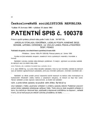 20
ČeskosloveNsKÁ sociALISTICKÁ REPUBLIKA
Vydáno 15. července 1881 - vyloženo 15. února 1861
PATENTNÍ SPIS č. 100378
Právo k využití vynálezu přísluší státu podle 3 odst. 6 zák. . 34/1957 Sb.
JAROSLAV STOKLASA, OSKOŘÍNEK, LADISLAV POUPA, KAMENNÉ ZBOZI,
BOHUMIL voPENKA, CERHENICE, inž. VÁCLAV LANDA, PRAHA a FRANTIŠEK
ŠEBIT, PÍSNICE
Nakladač okopanin, stavebních hmot a podobných materiálů
Přihlášeno . června 1959 (PV 3350-59] Platnost patentu od . června 1959
Vynález se týká nakladače okopanin, stavebních hmot a podobných materiálů z hromádek a
hromad.
Nakládání cukrovky zůstává stále ožehavým problémem. S malými . výjimkami se cukrovka nakládá
do vlečných vozů do dnešní doby stále
ručně. Prakticky jde o nakládání hromádek řepy o průměru do asi
2 m, váze 250400 kg, a je proto třeba takového nakladače, který by tyto hromádky nakládal do vlečných
vozů při dodržení agrotechnických požadavků, jimiž jsou minimální poškození, minimální znečištění atd. -
-
Nakládání se někde provádí pomocí dopravníků bočně nesených na traktoru nebo montovaných na
hydraulickém tříbodovém závěsu traktoru a vybavených násypkou, do kterých se řepa hází ručně.
Takové nakládání je však naprosto neekonomické. Je dražší než nakládání
ruční, a proto tohoto způsobu se používá velmi zřídka. Byl též již vy
vinut nakladač z řádků, používaný vzhledem k určitému způsobu sklizně. Podebírací pracovní
ústrojí tohoto nakladače představuje vytřásací řetěz. Tento stroj se však neuplatnil vzhledem k
tomu, že značně po- škozoval řepu, popřípadě ji dopravoval znečištěnou na dopravní , nehledě
k tomu, že se hodí pouze pro sklizeň cukrovky prováděnou do řádků. - . . . . . .
-
 