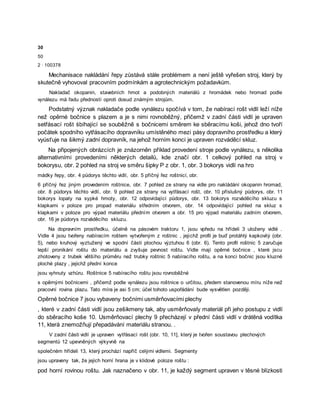 30
50
2 · 100378
Mechanisace nakládání řepy zůstává stále problémem a není ještě vyřešen stroj, který by
skutečně vyhovoval pracovním podmínkám a agrotechnickým požadavkům.
Nakladač okopanin, stavebních hmot a podobných materiálů z hromádek nebo hromad podle
vynálezu má řadu předností oproti dosud známým strojům.
Podstatný význak nakladače podle vynálezu spočívá v tom, že nabírací rošt vidlí leží níže
než opěrné bočnice s plazem a je s nimi rovnoběžný, přičemž v zadní části vidlí je upraven
setřásací rošt śbíhající se souběžně s bočnicemi směrem ke sběracímu koši, jehož dno tvoří
počátek spodního vytřásacího dopravníku umístěného mezi pásy dopravního prostředku a který
vyúsťuje na šikmý zadní dopravník, na jehož horním konci je upraven rozváděcí skluz.
Na připojených obrázcích je znázorněn příklad provedení stroje podle vynálezu, s několika
alternativními provedeními některých detailů, kde značí obr. 1 celkový pohled na stroj v
bokorysu, obr. 2 pohled na stroj ve směru šipky P z obr. 1, obr. 3 bokorys vidlí na hro
mádky řepy, obr. 4 půdorys těchto vidlí, obr. 5 příčný řez roštnicí, obr.
6 příčný řez jiným provedením roštnice, obr. 7 pohled ze strany na vidle pro nakládání okopanin hromad,
obr. 8 půdorys těchto vidlí, obr. 9 pohled ze strany na vytřásací rošt, obr. 10 příslušný půdorys, obr. 11
bokorys lopaty na sypké hmoty, obr. 12 odpovídající půdorys, obr. 13 bokorys rozváděcího skluzu s
klapkami v poloze pro propad materiálu středním otvorem, obr. 14 odpovídající pohled na skluz s
klapkami v poloze pro výpad materiálu předním otvorem a obr. 15 pro výpad materiálu zadním otvorem,
obr. 16 je půdorys rozváděcího skluzu.
Na dopravním prostředku, účelně na pásovém traktoru 1, jsou vpředu na hřídeli 3 uloženy vidlé .
Vidle 4 jsou tvořeny nabíracím roštem vytvořeným z roštnic , jejichž profil je buď protáhlý kapkovitý (obr.
5), nebo kruhový vyztužený ve spodní části plochou výztuhou 6 (obr. 6). Tento profil roštnic 5 zaručuje
lepší pronikání roštu do materiálu a zvyšuje pevnost roštu. Vidle mají opěrné bočnice , které jscu
zhotoveny z trubek většího průměru než trubky roštnic 5 nabíracího roštu, a na konci bočnic jsou kluzné
ploché plazy , jejichž přední konce
jsou vyhnuty vzhůru. Roštnice 5 nabíracího roštu jsou rovnoběžné
s opěrnými bočnicemi , přičemž podle vynálezu jsou roštnice o určitou, předem stanovenou míru níže než
pracovní rovina plazu. Tato míra je asi 5 cm; účel tohoto uspořádání bude vysvětlen později.
Opěrné bočnice 7 jsou vybaveny bočními usměrňovacími plechy
, které v zadní části vidlí jsou zešikmeny tak, aby usměrňovaly materiál při jeho postupu z vidlí
do sběracího koše 10. Usměrňovací plechy 9 přecházejí v přední části vidlí v drátěná vodítka
11, která znemožňují přepadávání materiálu stranou. .
V zadní části vidlí je upraven vytřásací rošt (obr. 10, 11], který je tvořen soustavou plechových
segmentů 12 upevněných výkyvně na
společném hřídeli 13, který prochází napříč celými vidlemi. Segmenty
jsou upraveny tak, že jejich horní hrana je v klidové poloze roštu :
pod horní rovinou roštu. Jak naznačeno v obr. 11, je každý segment upraven v těsné blízkosti
 