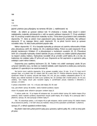 100
120
130
3 100378
jejichž pístnice jsou připojeny na ramena 48 (obr. ), naklínovaná na
hřídeli . Za vidlemi je upraven sběrací koš 10 zhotovený z trubek, který slouží k vedení
nakládaného materiálu přicházejícího z vidlí na spodní vytřásací dopravník 17. Pruty vytvářející
koš 10 umožňují snadné sklouznutí materiálu na dno. Tímto dnem je pcčáteční část uvedeného
dopravníku 17, který je uložen mezi pojezdovými pásy dopravního prostředku. Na vytřásací
dopravník 17 se napojuje šikmý zadní dopravník 18, na jehož horním konci je upraven
rozváděcí skluz 19, který bude podrobně popsán dále.
Náhon dopravníků 17, 18 a čerpadla hydrauliky je odvozen od zadního náhonového hřídele
přes převodovou skříň 20, řetězky 33, 34 a válečkové řetězy. Pohon na zadní dopravník 18 se
přenáší kardanovým hřídelem 21 a převodovkami s kuželovým soukolím 22, 23. Převodová
skříň 20 a čerpadlo hydrauliky včetně nádržek 24 jsou umístěny na zvláštní plošině připevněné
na čepech závěsu traktoru. Hydraulický rozváděč 25 je umístěn uvnitř kabiny 28, a to tak, že
traktorista má ovládací páku 27 přímo při ruce. Dopravník se řídí zapínáním a vypínáním páky
ovládající zadní náhon traktoru.
Dopravníky jsou opatřeny bočnicemi 23, 29. Traktor má zvlášť sestrojený závěs 30 pro
uchycení vlečného vozu, na který se materiál nakládá, zadní dopravník a závěs jsou zachyceny
vzpěrami 31 upevněnými na nosné konsole 32.
Na horním konci zadního dopravníku 18 je upraven rozváděcí skluz 19 (obr. 14 až 17), který má tři
výstupní části, a to přední část 33, střední část 36 a zadní část 37. Poblíže středního výstupu 36 jsou na
společném hřídeli 33 uloženy výkyvně dvě klapky 39 a 40, jež jsou zvnějšku ovladatelné pákami 41, 42.
Klapky jsou otáčivé nezávisle na sobě a jsou vyváženy tak, že zůstávají státi v každé poloze, do níž jsou
uvedeny. Tyto klapky slouží jako rozvodné orgány k usměrňování proudu materiálu k některému z
výstupů, a to takto:
V poloze znázorněné v obr. 14, v níž jsou obě klapky 39, 40 zved
nuty, jest střední výstup 36 otevřen, takže materiál vynášený doprav
níkem 18 propadá volně středním výstupem směrem šipky S.
V poloze podle obr. 15 je klapka 40 sklopena tak, že uzavírá střední výstup 38, kdežto klapka 39 je
zvednuta, takže materiál vynášený dopravníkem klouže podél klapky 39 a klapky 40 a postupuje dále k
přednímu výstupu 35, kde vystupuje směrem šipky P.
Obr. 16 znázorňuje polohu, v níž klapka 40 je opět sklopena, takže uzavírá výstup 36, kdežto klapka
39 je stočena do polohy, v níž tvoří skluz pro materiál, který je tímto způsobem usměrňován k přednímu
výstupu 37, z něhož vypadává směrem šipky .
Na přední části rámu před jízdními pásy jsou upraveny opěrné patky 46, o něž se stroj opře
při práci.
 