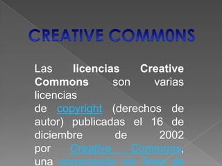 Las licencias Creative
Commons son varias
licencias
de copyright (derechos de
autor) publicadas el 16 de
diciembre de 2002
por Creative Commons,
una corporación sin fines de
 