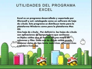 UTILIDADES DEL PROGRAMA
EXCEL
Excel es un programa desarrollado y soportado por
Microsoft y está catalogado como un software de hoja
de cálculo. Este programa se distribuye tanto para la
plataforma Windows como para la plataforma Mac
OS.
Una hoja de cálculo : Por definición, las hojas de cálculo
son aplicaciones de computadora que contienen
múltiples celdas que se forman de una matriz de
columnas y filas. Cada una de dichas celdas puede
contener datos de tipo texto, numéricos, alfanuméricos
y también fórmulas.
 