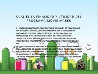CUAL ES LA FINALIDAD Y UTILIDAD DEL
PROGRAMA MOVIE MAKER
 WINDOWS MOVIE MAKER ES UN SOFTWARE DE EDICIÓN DE VIDEO CREADO
POR MICROSOFT. FUE INCLUIDO POR PRIMERA VEZ EN EL AÑO 2000 CON
WINDOWS ME. CONTIENE CARACTERÍSTICAS TALES COMO EFECTOS,
TRANSICIONES, TÍTULOS O CRÉDITOS, PISTA DE AUDIO, NARRACIÓN
CRONOLÓGICA, ETC. LOS NUEVOS EFECTOS Y TRANSICIONES SE PUEDEN
HACER CON LAS YA EXISTENTES, SE PUEDEN MODIFICAR MEDIANTE CÓDIGO
XML.
 EL DESARROLLO DE WINDOWS MOVIE MAKER FUE ABANDONADO DESPUÉS
DEL LANZAMIENTO DE WINDOWS VISTA; SU SUSTITUCIÓN, WINDOWS LIVE MOVIE
MAKER, INCLUIRÁN CON WINDOWS LIVE ESSENTIALS, UNA DESCARGA GRATUITA
DE WINDOWS LIVE; SIN EMBARGO MICROSOFT HA AFIRMADO QUE WINDOWS
LIVE MOVIE MAKER NO TENDRÁ LAS MISMAS CARACTERÍSTICAS QUE WINDOWS
MOVIE MAKER.
 