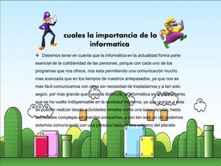  Debemos tener en cuenta que la informática en la actualidad forma parte
esencial de la cotidianidad de las personas, porque con cada uno de los
programas que nos ofrece, nos esta permitiendo una comunicación mucho
mas avanzada que en los tiempos de nuestros antepasados, ya que nos es
mas fácil comunicarnos con otros sin necesidad de trasladarnos y a tan solo
según, por mas grande que fuese la distancia, la informática es un instrumento
que se ha vuelto indispensable en la sociedad moderna, ya que gracias a esta
se pueden realizar desde actividades simples como una tarea escolar; hasta
actividades complejas en grandes compañías, y con tan solo un clic podemos
estarnos comunicando con una persona hasta el otro extremo del planeta
cuales la importancia de la
informatica
 
