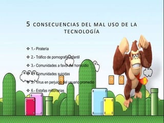 5 CONSECUENCIAS DEL MAL USO DE LA
TECNOLOGÍA
 1.- Piratería
 2.- Tráfico de pornografía infantil
 3.- Comunidades a favor del homicidio
 4.- Comunidades suicidas
 5.- Virus en perjuicio del usuario promedio
 6.- Estafas millonarias
 