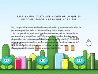 E S C R I B A U N A C O R TA D E F I N I C I Ó N D E LO Q U E E S
U N C O M P U TA D O R Y PA R A Q U E N O S S I RV E
Un computador es un medio de comunicación y un ordenador don de
podemos guardar toda la información y datos importantes
La computadora le sirve al hombre como una valiosa herramienta
para realizar y simplificar muchas de sus actividades. En sí es un
dispositivo electrónico capaz de interpretar y ejecutar los comandos
programados para realizar en forma general las funciones de:
Operaciones de entrada al ser receptora de información.
Operaciones de cálculo, lógica y almacenamiento.
 