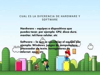  Hardware = equipos o dispositivos que puedes tocar,
por ejemplo: CPU, disco duro, monitor, teléfono celular,
etc
 Software = lo que se ejecuta en el equipo, por ejemplo:
Windows, juegos de computadora, procesador de texto,
navegadores de internet, apps, etc
CUA L ES LA DIF E R E NCIA DE HA R DWA R E Y
S O F TWA R E
Hardware = equipos o dispositivos que
puedes tocar, por ejemplo: CPU, disco duro,
monitor, teléfono celular, etc
Software = lo que se ejecuta en el equipo, por
ejemplo: Windows, juegos de computadora,
procesador de texto, navegadores de
internet, apps, etc
 