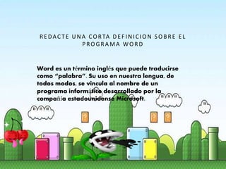 R E DAC TE UNA CO RTA DE F INICION S O BR E E L
PRO GR A MA WO R D
Word es un término inglés que puede traducirse
como “palabra”. Su uso en nuestra lengua, de
todos modos, se vincula al nombre de un
programa informático desarrollado por la
compañía estadounidense Microsoft.
 