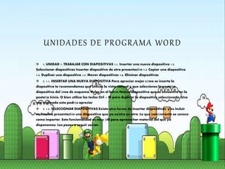 UNIDADES DE PROGRAMA WORD
 1. UNIDAD 1. TRABAJAR CON DIAPOSITIVAS 1.1. Insertar una nueva diapositiva 1.2.
Seleccionar diapositivas Insertar diapositiva de otra presentación 1.3. Copiar una diapositiva
1.4. Duplicar una diapositiva 1.5. Mover diapositivas 1.6. Eliminar diapositivas
 2. 1.1. INSERTAR UNA NUEVA DIAPOSITIVA Para apreciar mejor cómo se inserta la
diapositiva te recomendamos que utilices la vista normal y que selecciones la pestaña
diapositiva del área de esquema. Pulsa en el botón Nueva diapositiva que se encuentra en la
pestaña Inicio. O bien utiliza las teclas Ctrl + M para duplicar la diapositiva seleccionada. Una
vez realizado esto podrás apreciar
 3. 1.2. SELECCIONAR DIAPOSITIVAS Existe otra forma de insertar diapositivas, y es incluir
en nuestra presentación una diapositiva que ya existía en otra. Lo que comúnmente se conoce
como importar. Esta funcionalidad es muy útil para aprovechar material del que ya
disponemos. Los pasos a seguir serían:
 