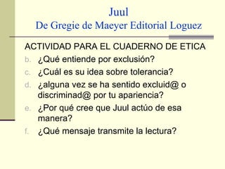 Juul De Gregie de Maeyer Editorial Loguez ACTIVIDAD PARA EL CUADERNO DE ETICA ¿Qué entiende por exclusión? ¿Cuál es su idea sobre tolerancia? ¿alguna vez se ha sentido excluid@ o discriminad@ por tu apariencia? ¿Por qué cree que Juul actúo de esa manera? ¿Qué mensaje transmite la lectura? 