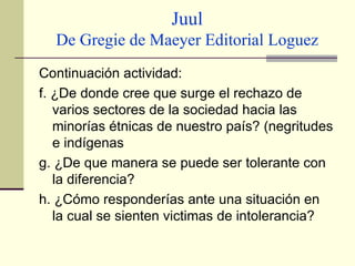 Juul De Gregie de Maeyer Editorial Loguez Continuación actividad: f. ¿De donde cree que surge el rechazo de varios sectores de la sociedad hacia las minorías étnicas de nuestro país? (negritudes e indígenas g. ¿De que manera se puede ser tolerante con la diferencia? h. ¿Cómo responderías ante una situación en la cual se sienten victimas de intolerancia? 