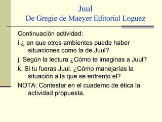 Juul De Gregie de Maeyer Editorial Loguez Continuación actividad: i.¿ en que otros ambientes puede haber situaciones como la de Juul? j. Según la lectura ¿Cómo te imaginas a Juul? k. Si tu fueras Juul. ¿Cómo manejarías la situación a la que se enfrento el? NOTA: Contestar en el cuaderno de ética la actividad propuesta. 