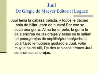 Juul De Gregie de Maeyer Editorial Loguez Juul tenia la cabeza pelada, y todos le decían ¡bola de billar!¡cara de huevo!.Por eso se puso una gorra. Al no tener pelo, la gorra le caía encima de las orejas y estas se le salían un poco,¡orejas de soplillo!¡dumbo!¡echa a volar!.Eso le hubiese gustado a Juul, volar muy lejos de allí, De dos rabiosos tirones Juul se arranco las orejas.  