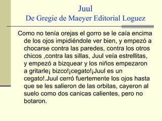 Juul De Gregie de Maeyer Editorial Loguez Como no tenía orejas el gorro se le caía encima de los ojos impidiéndole ver bien, y empezó a chocarse contra las paredes, contra los otros chicos ,contra las sillas, Juul veía estrellitas, y empezó a bizquear y los niños empezaron a gritarle¡ bizco!¡cegato!¡Juul es un cegato!.Juul cerró fuertemente los ojos hasta que se les salieron de las orbitas, cayeron al suelo como dos canicas calientes, pero no botaron.  