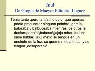 Juul De Gregie de Maeyer Editorial Loguez Tenia tanto ,pero tantísimo dolor que apenas podía pronunciar ninguna palabra, gemía, babeaba y balbuceaba mientras los otros le decían:¡tartaja!¡baboso!¡jajaja mirar Juul no sabe hablar!.Juul metió su lengua en un enchufe de la luz, se quemo media boca, y su lengua ,desapareció.   
