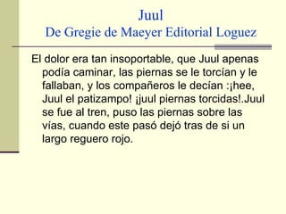 Juul De Gregie de Maeyer Editorial Loguez El dolor era tan insoportable, que Juul apenas podía caminar, las piernas se le torcían y le fallaban, y los compañeros le decían :¡hee, Juul el patizampo! ¡juul piernas torcidas!.Juul se fue al tren, puso las piernas sobre las vías, cuando este pasó dejó tras de si un largo reguero rojo.   