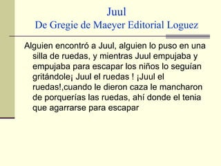 Juul De Gregie de Maeyer Editorial Loguez Alguien encontró a Juul, alguien lo puso en una silla de ruedas, y mientras Juul empujaba y empujaba para escapar los niños lo seguían gritándole¡ Juul el ruedas ! ¡Juul el ruedas!,cuando le dieron caza le mancharon de porquerías las ruedas, ahí donde el tenia que agarrarse para escapar  