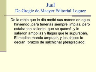 Juul De Gregie de Maeyer Editorial Loguez De la rabia que le dió metió sus manos en agua hirviendo ,para tenerlas siempre limpias, pero estaba tan caliente ,que se quemó ,y le salieron ampollas y llagas que le supuraban. El medico mando amputar, y los chicos le decían ¡brazos de salchicha! ¡desgraciado!  
