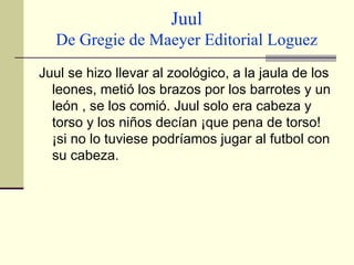 Juul De Gregie de Maeyer Editorial Loguez Juul se hizo llevar al zoológico, a la jaula de los leones, metió los brazos por los barrotes y un león , se los comió. Juul solo era cabeza y torso y los niños decían ¡que pena de torso! ¡si no lo tuviese podríamos jugar al futbol con su cabeza. 