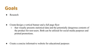 Goals
● Research
● Create/design a vertical banner and a full page flyer
○ that visually presents statistical data and the potentially dangerous contents of
the product for non-users. Both can be utilized for social media purposes and
printed promotions.
● Create a concise informative website for educational purposes
 