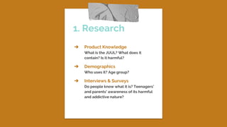 1. Research
➔ Product Knowledge
What is the JUUL? What does it
contain? Is it harmful?
➔ Demographics
Who uses it? Age group?
➔ Interviews & Surveys
Do people know what it is? Teenagers’
and parents’ awareness of its harmful
and addictive nature?
 
