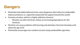 Dangers
● Marketed and widely believed to be a less dangerous alternative to combustible
tobacco products, i.e., cigarettes (especially the appeal towards the youth)
● Contains nicotine, which is a highly addictive chemical
○ Nicotine can alter the brain, induce an increasing dependency for the
chemical.
● Nicotine can cause problems with learning and attention; the brain develops until
about the age of 25
● Potentially encourages non-smokers to start using combustible cigarettes
 