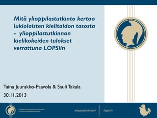 Mitä ylioppilastutkinto kertoo
lukiolaisten kielitaidon tasosta
- ylioppilastutkinnon
kielikokeiden tulokset
verrattuna LOPSiin

Taina Juurakko-Paavola & Sauli Takala
30.11.2013
ylioppilastutkinto.fi

digabi.fi

 