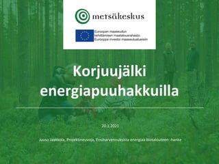 Korjuujälki
energiapuuhakkuilla
20.1.2021
Juuso Jaakkola, Projektineuvoja, Ensiharvennuksista energiaa biotalouteen -hanke
 