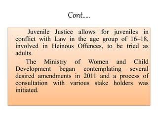 Cont…..
Juvenile Justice allows for juveniles in
conflict with Law in the age group of 16–18,
involved in Heinous Offences...