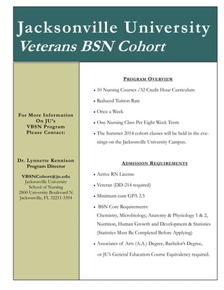 Jacksonville University
Veterans BSN Cohort
P ROGRAM O VERVIEW



For More Infor mation
On JU’s
VBSN Program
Please Contact:

10 Nursing Courses /32 Credit Hour Curriculum
Reduced Tuition Rate



Once a Week



One Nursing Class Per Eight Week Term



The Summer 2014 cohort classes will be held in the evenings on the Jacksonville University Campus.

Dr. Lynnette Kennison
Program Director
VBSNCohort@ju.edu

Jacksonville University
School of Nursing
2800 University Boulevard N
Jacksonville, FL 32211-3394

A DMISSION R EQUIREMENTS


Active RN License



Veteran (DD-214 required)



Minimum cum GPA 2.5



BSN Core Requirements:
Chemistry, Microbiology, Anatomy & Physiology 1 & 2,
Nutrition, Human Growth and Development & Statistics
(Statistics Must Be Completed Before Applying)



Associates of Arts (A.A.) Degree, Bachelor’s Degree,
or JU’s General Education Course Equivalency required.

 