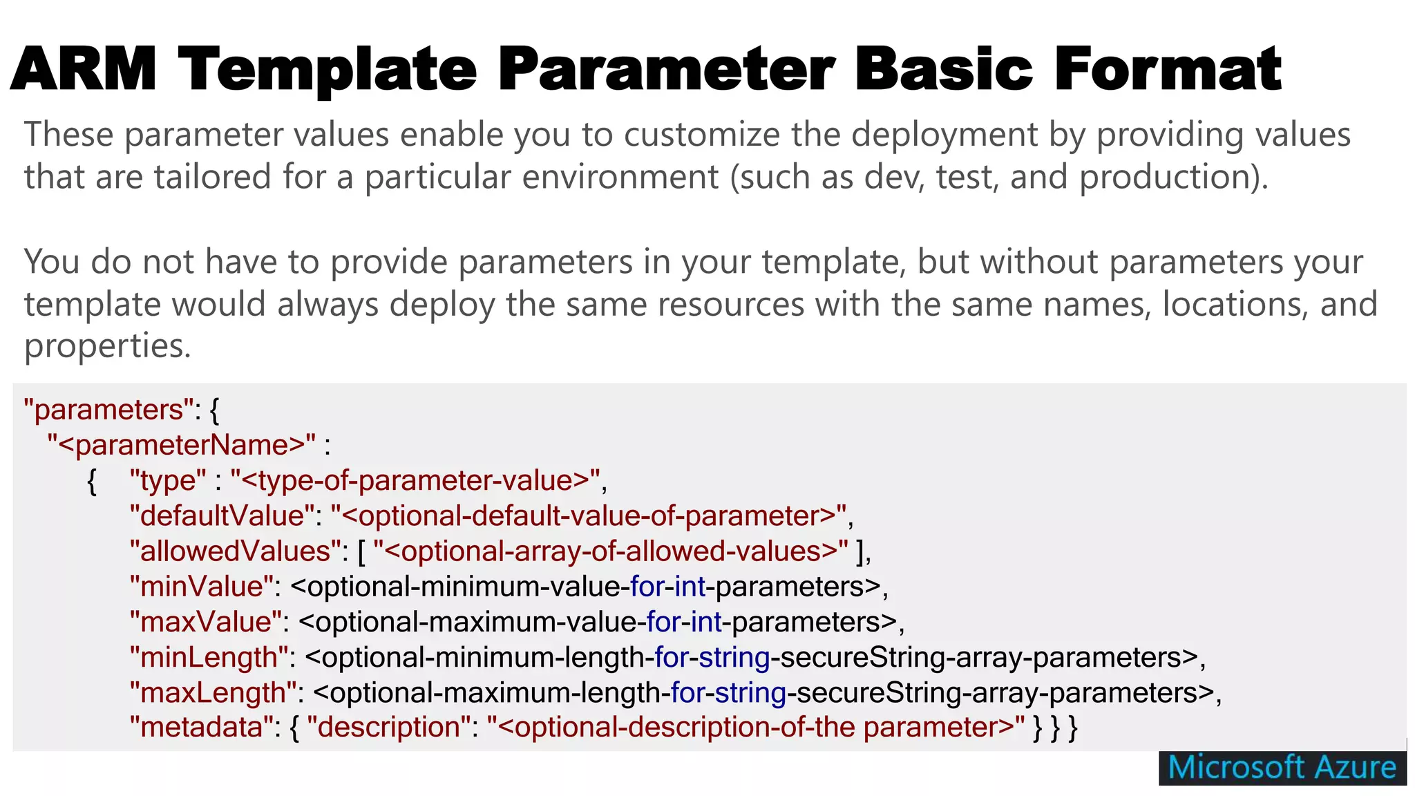 ARM Template Parameter Basic Format
"parameters": {
"<parameterName>" :
{ "type" : "<type-of-parameter-value>",
"defaultValue": "<optional-default-value-of-parameter>",
"allowedValues": [ "<optional-array-of-allowed-values>" ],
"minValue": <optional-minimum-value-for-int-parameters>,
"maxValue": <optional-maximum-value-for-int-parameters>,
"minLength": <optional-minimum-length-for-string-secureString-array-parameters>,
"maxLength": <optional-maximum-length-for-string-secureString-array-parameters>,
"metadata": { "description": "<optional-description-of-the parameter>" } } }
These parameter values enable you to customize the deployment by providing values
that are tailored for a particular environment (such as dev, test, and production).
You do not have to provide parameters in your template, but without parameters your
template would always deploy the same resources with the same names, locations, and
properties.
 