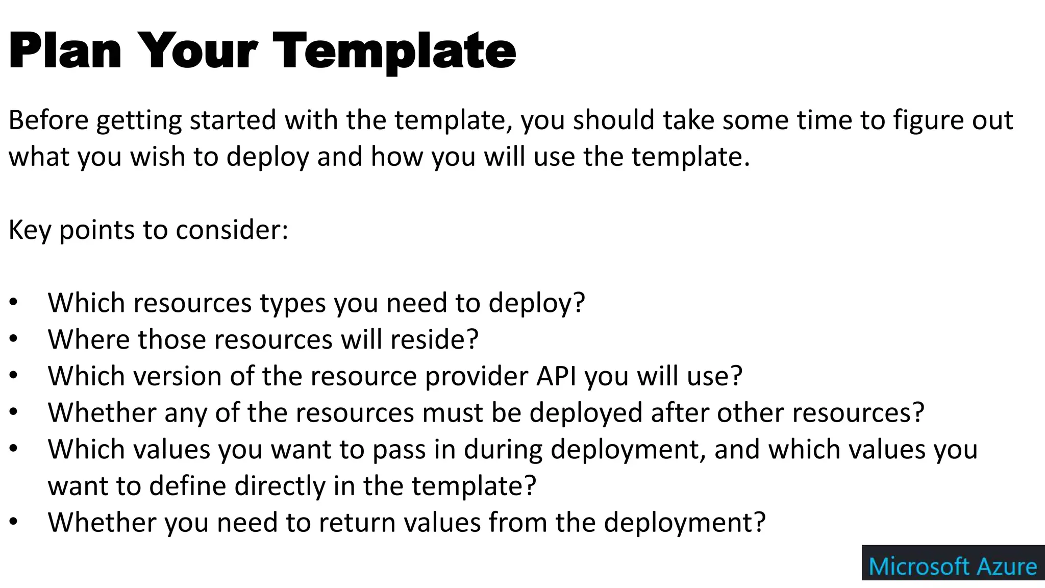 Plan Your Template
Before getting started with the template, you should take some time to figure out
what you wish to deploy and how you will use the template.
Key points to consider:
• Which resources types you need to deploy?
• Where those resources will reside?
• Which version of the resource provider API you will use?
• Whether any of the resources must be deployed after other resources?
• Which values you want to pass in during deployment, and which values you
want to define directly in the template?
• Whether you need to return values from the deployment?
 
