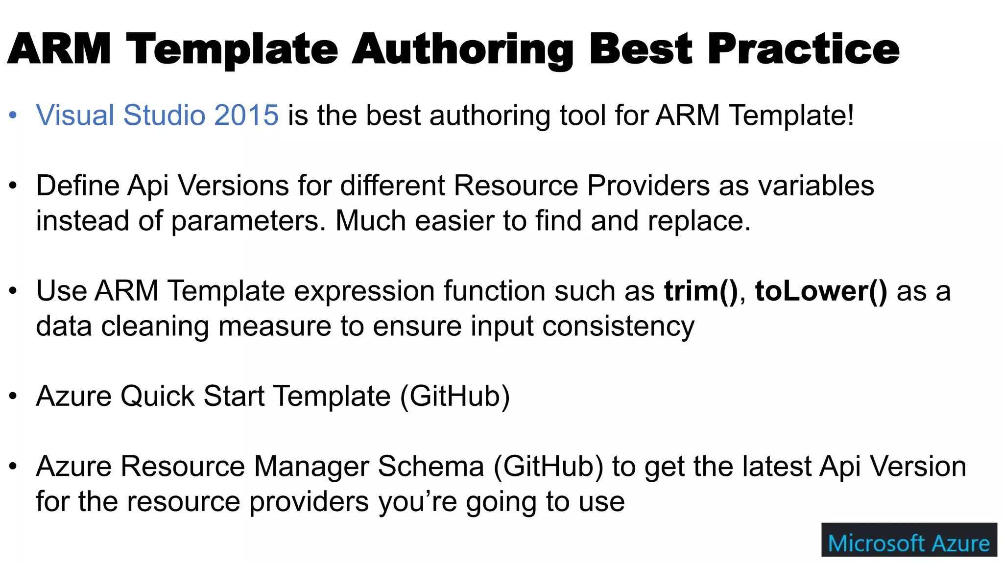 ARM Template Authoring Best Practice
• Visual Studio 2015 is the best authoring tool for ARM Template!
• Define Api Versions for different Resource Providers as variables
instead of parameters. Much easier to find and replace.
• Use ARM Template expression function such as trim(), toLower() as a
data cleaning measure to ensure input consistency
• Azure Quick Start Template (GitHub)
• Azure Resource Manager Schema (GitHub) to get the latest Api Version
for the resource providers you’re going to use
 