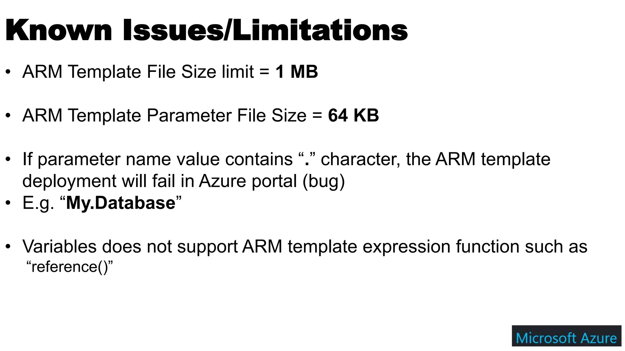 Known Issues/Limitations
• ARM Template File Size limit = 1 MB
• ARM Template Parameter File Size = 64 KB
• If parameter name value contains “.” character, the ARM template
deployment will fail in Azure portal (bug)
• E.g. “My.Database”
• Variables does not support ARM template expression function such as
“reference()”
 