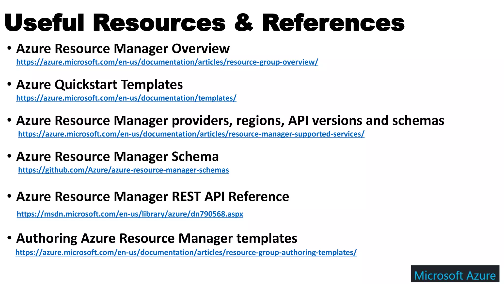 • Azure Resource Manager Overview
https://azure.microsoft.com/en-us/documentation/articles/resource-group-overview/
• Azure Quickstart Templates
https://azure.microsoft.com/en-us/documentation/templates/
• Azure Resource Manager providers, regions, API versions and schemas
https://azure.microsoft.com/en-us/documentation/articles/resource-manager-supported-services/
• Azure Resource Manager Schema
https://github.com/Azure/azure-resource-manager-schemas
• Azure Resource Manager REST API Reference
https://msdn.microsoft.com/en-us/library/azure/dn790568.aspx
• Authoring Azure Resource Manager templates
https://azure.microsoft.com/en-us/documentation/articles/resource-group-authoring-templates/
Useful Resources & References
 