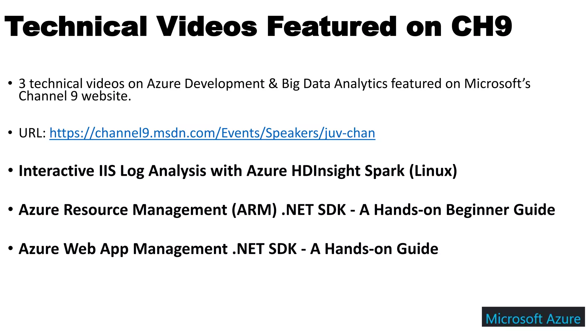 • 3 technical videos on Azure Development & Big Data Analytics featured on Microsoft’s
Channel 9 website.
• URL: https://channel9.msdn.com/Events/Speakers/juv-chan
• Interactive IIS Log Analysis with Azure HDInsight Spark (Linux)
• Azure Resource Management (ARM) .NET SDK - A Hands-on Beginner Guide
• Azure Web App Management .NET SDK - A Hands-on Guide
Technical Videos Featured on CH9
 