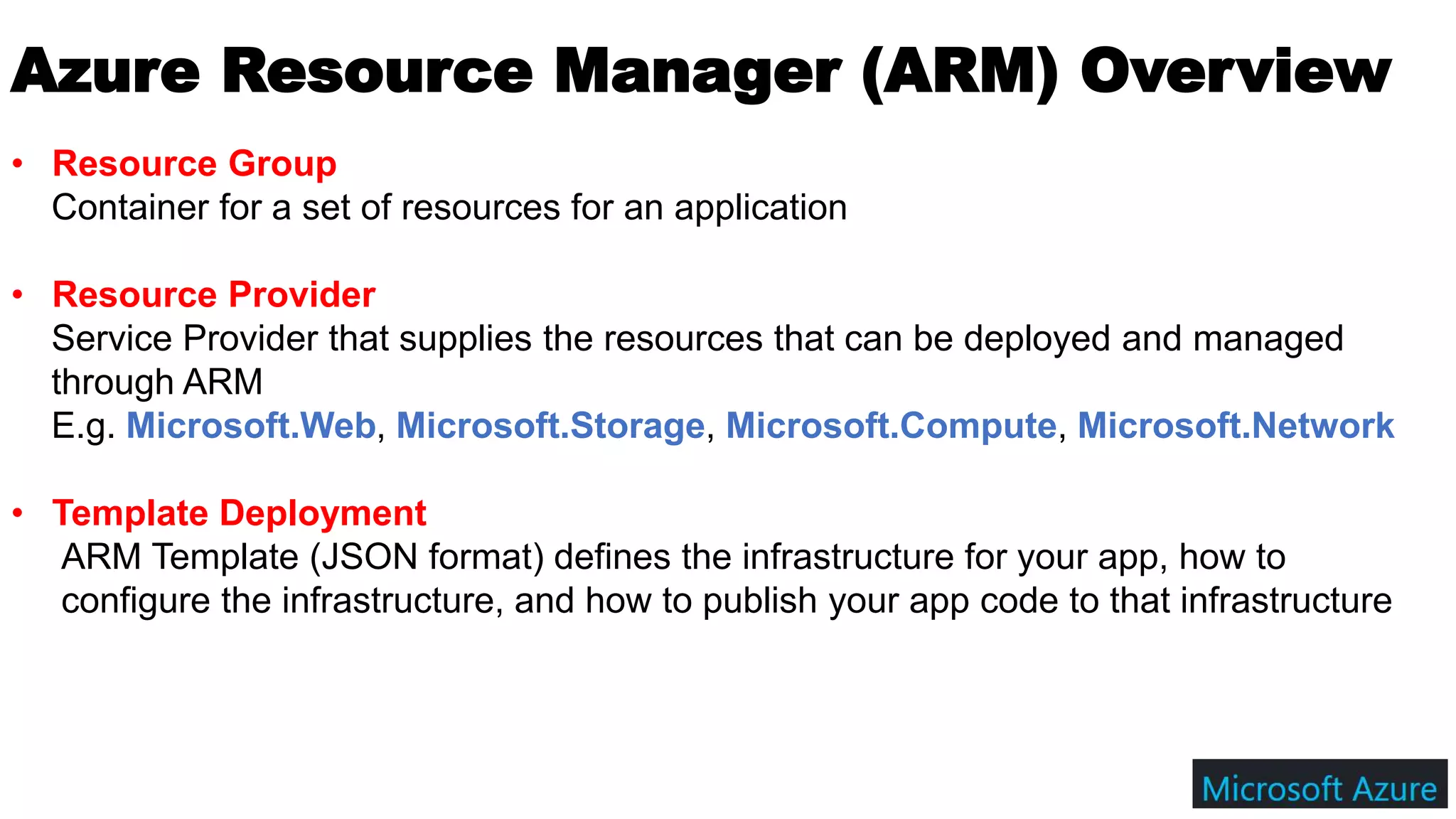 Azure Resource Manager (ARM) Overview
• Resource Group
Container for a set of resources for an application
• Resource Provider
Service Provider that supplies the resources that can be deployed and managed
through ARM
E.g. Microsoft.Web, Microsoft.Storage, Microsoft.Compute, Microsoft.Network
• Template Deployment
ARM Template (JSON format) defines the infrastructure for your app, how to
configure the infrastructure, and how to publish your app code to that infrastructure
 