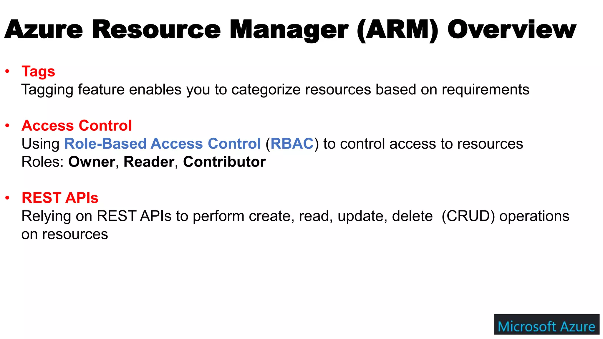 Azure Resource Manager (ARM) Overview
• Tags
Tagging feature enables you to categorize resources based on requirements
• Access Control
Using Role-Based Access Control (RBAC) to control access to resources
Roles: Owner, Reader, Contributor
• REST APIs
Relying on REST APIs to perform create, read, update, delete (CRUD) operations
on resources
 