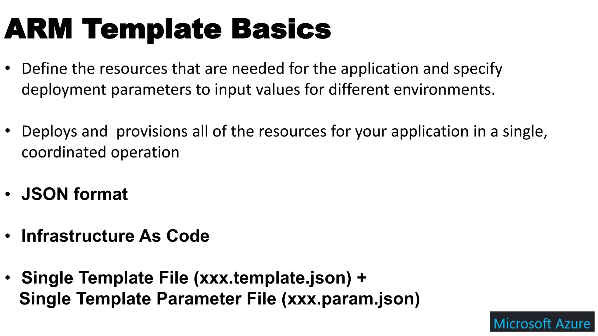 ARM Template Basics
• Define the resources that are needed for the application and specify
deployment parameters to input values for different environments.
• Deploys and provisions all of the resources for your application in a single,
coordinated operation
• JSON format
• Infrastructure As Code
• Single Template File (xxx.template.json) +
Single Template Parameter File (xxx.param.json)
 