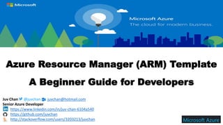 Azure Resource Manager (ARM) Template
A Beginner Guide for Developers
Juv Chan @juvchan juvchan@hotmail.com
Senior Azure Developer
https://www.linkedin.com/in/juv-chan-6104a540
https://github.com/juvchan
http://stackoverflow.com/users/3203213/juvchan
 
