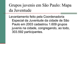 Grupos juvenis em São Paulo: Mapa
da Juventude
Levantamento feito pela Coordenadoria
  Especial da Juventude da cidade de São
  Paulo em 2003 cadastrou 1.609 grupos
  juvenis na cidade, congregando, ao todo,
  303.592 participantes.
 