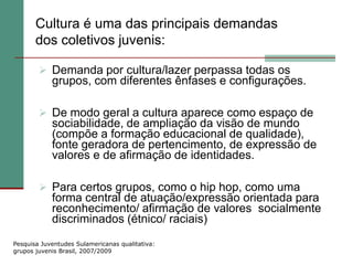 Cultura é uma das principais demandas
       dos coletivos juvenis:

         Demanda por cultura/lazer perpassa todas os
            grupos, com diferentes ênfases e configurações.

         De modo geral a cultura aparece como espaço de
            sociabilidade, de ampliação da visão de mundo
            (compõe a formação educacional de qualidade),
            fonte geradora de pertencimento, de expressão de
            valores e de afirmação de identidades.

         Para certos grupos, como o hip hop, como uma
            forma central de atuação/expressão orientada para
            reconhecimento/ afirmação de valores socialmente
            discriminados (étnico/ raciais)
Pesquisa Juventudes Sulamericanas qualitativa:
grupos juvenis Brasil, 2007/2009
 