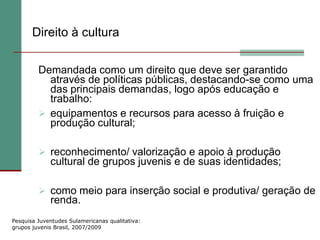 Direito à cultura

         Demandada como um direito que deve ser garantido
           através de políticas públicas, destacando-se como uma
           das principais demandas, logo após educação e
           trabalho:
          equipamentos e recursos para acesso à fruição e
           produção cultural;

          reconhecimento/ valorização e apoio à produção
             cultural de grupos juvenis e de suas identidades;

          como meio para inserção social e produtiva/ geração de
             renda.
Pesquisa Juventudes Sulamericanas qualitativa:
grupos juvenis Brasil, 2007/2009
 