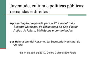 Juventude, cultura e políticas públicas:
demandas e direitos

Apresentação preparada para o 2º Encontro do
  Sistema Municipal de Bibliotecas de São Paulo:
  Ações de leitura, bibliotecas e comunidades


por Helena Wendel Abramo, da Secretaria Municipal de
  Cultura


       dia 14 de abril de 2010, Centro Cultural São Paulo
 