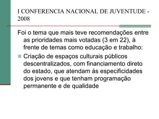 I CONFERENCIA NACIONAL DE JUVENTUDE -
2008

Foi o tema que mais teve recomendações entre
  as prioridades mais votadas (3 em 22), à
  frente de temas como educação e trabalho:
 Criação de espaços culturais públicos
  descentralizados, com financiamento direto
  do estado, que atendam às especificidades
  dos jovens e que tenham programação
  permanente e de qualidade
 
