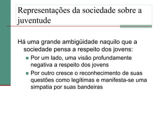 Representações da sociedade sobre a
juventude

Há uma grande ambigüidade naquilo que a
 sociedade pensa a respeito dos jovens:
     Por um lado, uma visão profundamente
      negativa a respeito dos jovens
     Por outro cresce o reconhecimento de suas
      questões como legítimas e manifesta-se uma
      simpatia por suas bandeiras
 