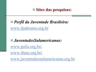  Sites das pesquisas:


 Perfil da Juventude Brasileira:
www.fpabramo.org.br

 JuventudesSulamericanas:
www.polis.org.br;
www.ibase.org.br;
www.juventudessulamericanas.org.br
 