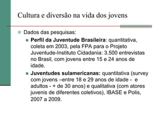 Cultura e diversão na vida dos jovens

 Dados das pesquisas:
      Perfil da Juventude Brasileira: quantitativa,
       coleta em 2003, pela FPA para o Projeto
       Juventude-Instituto Cidadania: 3.500 entrevistas
       no Brasil, com jovens entre 15 e 24 anos de
       idade.
      Juventudes sulamericanas: quantitativa (survey
       com jovens –entre 18 e 29 anos de idade - e
       adultos - + de 30 anos) e qualitativa (com atores
       juvenis de diferentes coletivos), IBASE e Polis,
       2007 a 2009.
 