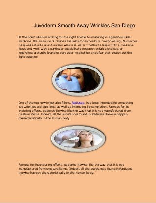 Juvéderm Smooth Away Wrinkles San Diego
At the point when searching for the right hostile to-maturing or against-wrinkle
medicine, the measure of choices available today could be overpowering. Numerous
intrigued patients aren't certain where to start; whether to begin with a medicine
focus and work with a particular specialist to research suitable choices, or
regardless a sought brand or particular medication and after that search out the
right supplier.
One of the top new inject able fillers, Radiuses, has been intended for smoothing
out wrinkles and age lines, as well as improving lip completion. Famous for its
enduring effects, patients likewise like the way that it is not manufactured from
creature items. Indeed, all the substances found in Radiuses likewise happen
characteristically in the human body.
Famous for its enduring effects, patients likewise like the way that it is not
manufactured from creature items. Indeed, all the substances found in Radiuses
likewise happen characteristically in the human body.
 