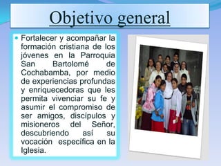 Objetivo general
Fortalecer y acompañar la
formación cristiana de los
jóvenes en la Parroquia
San Bartolomé de
Cochabamba, por medio
de experiencias profundas
y enriquecedoras que les
permita vivenciar su fe y
asumir el compromiso de
ser amigos, discípulos y
misioneros del Señor,
descubriendo así su
vocación específica en la
Iglesia.